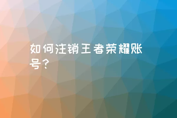 如何注销王者荣耀账号？