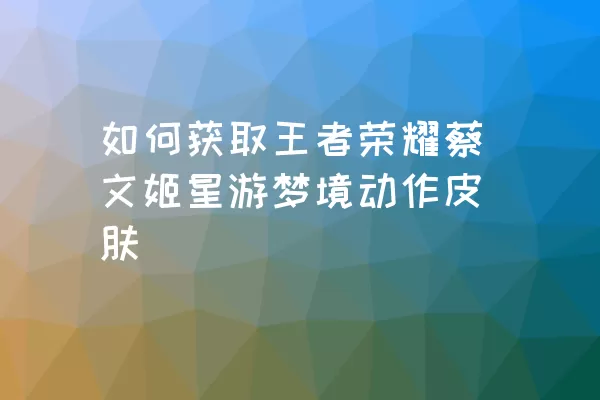 如何获取王者荣耀蔡文姬星游梦境动作皮肤