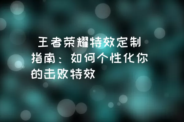  王者荣耀特效定制指南：如何个性化你的击败特效