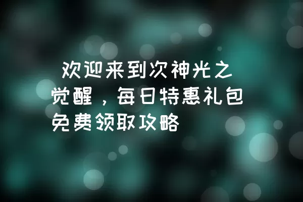  欢迎来到次神光之觉醒，每日特惠礼包免费领取攻略